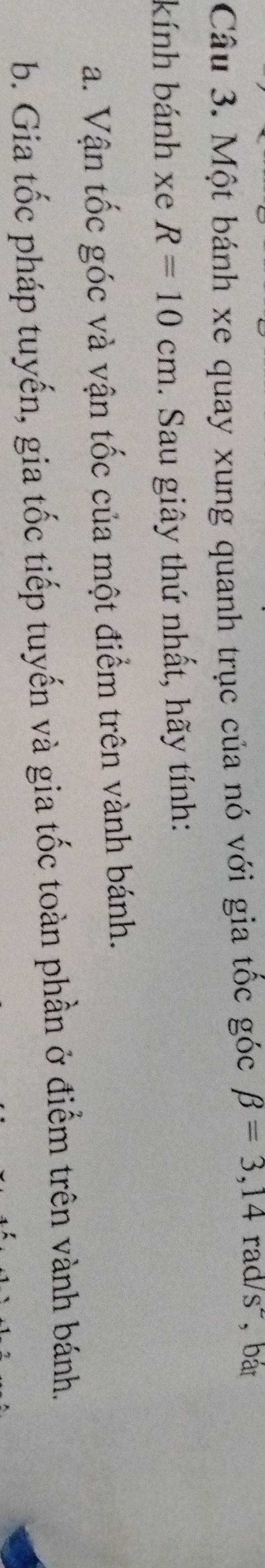 Một bánh xe quay xung quanh trục của nó với gia tốc góc beta =3,14rad/s^2 ,bát 
kính bánh xe R=10cm. Sau giây thứ nhất, hãy tính: 
a. Vận tốc góc và vận tốc của một điểm trên vành bánh. 
b. Gia tốc pháp tuyến, gia tốc tiếp tuyến và gia tốc toàn phần ở điểm trên vành bánh.