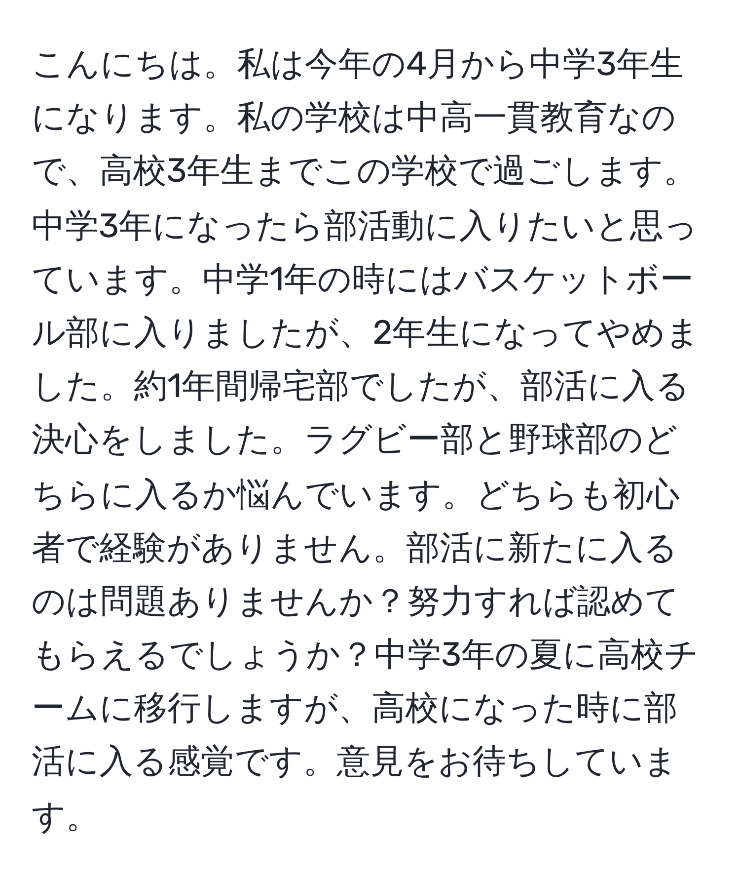 こんにちは。私は今年の4月から中学3年生になります。私の学校は中高一貫教育なので、高校3年生までこの学校で過ごします。中学3年になったら部活動に入りたいと思っています。中学1年の時にはバスケットボール部に入りましたが、2年生になってやめました。約1年間帰宅部でしたが、部活に入る決心をしました。ラグビー部と野球部のどちらに入るか悩んでいます。どちらも初心者で経験がありません。部活に新たに入るのは問題ありませんか？努力すれば認めてもらえるでしょうか？中学3年の夏に高校チームに移行しますが、高校になった時に部活に入る感覚です。意見をお待ちしています。