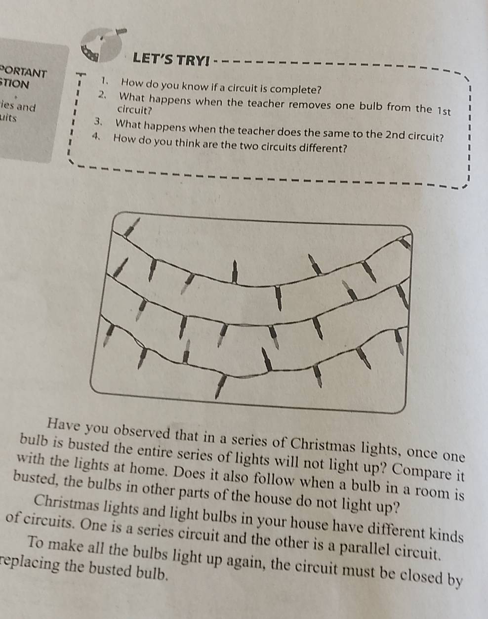 LET'S TRY! 
PORTANT 
TION 
1. How do you know if a circuit is complete? 
2. What happens when the teacher removes one bulb from the 1st
ies and circuit? 
uits 
3. What happens when the teacher does the same to the 2nd circuit? 
4、 How do you think are the two circuits different? 
Have you observed that in a series of Christmas lights, once one 
bulb is busted the entire series of lights will not light up? Compare it 
with the lights at home. Does it also follow when a bulb in a room is 
busted, the bulbs in other parts of the house do not light up? 
Christmas lights and light bulbs in your house have different kinds 
of circuits. One is a series circuit and the other is a parallel circuit. 
To make all the bulbs light up again, the circuit must be closed by 
replacing the busted bulb.