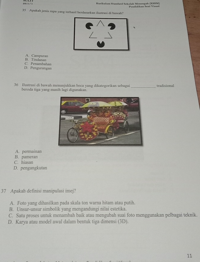 2611/1 Kurikulum Standard Sckolah Menengah (KSSM)
Pendidikan Seni Visual
35 Apakah jenis rupa yang terhasil berdasarkan ilustrasi di bawah?
A. Campuran
B. Tindanan
C. Penambahan
D. Pengurangan
36 Ilustrasi di bawah menunjukkan beca yang dikategorikan sebagai _tradisional
beroda tiga yang masih lagi digunakan.
A. permainan
B. pameran
C. hiasan
D. pengangkutan
37 Apakah definisi manipulasi imej?
A. Foto yang dihasilkan pada skala ton warna hitam atau putih.
B. Unsur-unsur simbolik yang mengandungi nilai estetika.
C. Satu proses untuk menambah baik atau mengubah suai foto menggunakan pelbagai teknik.
D. Karya atau model awal dalam bentuk tiga dimensi (3D).
11