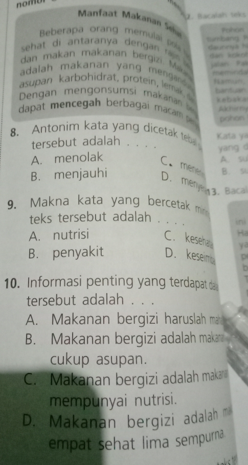 Bacaíah teks
Manfaat Makanan Seh Pohon
Beberapa orang memula ps dautryá hi
simband P
sehat di antaranya dengan raj jalan Pai
dan koko!
dan makan makanan bergizi. Mak memínda
adalah makanan yang mengand 
asupan karbohidrat, protein, lemak 
Dengan mengonsumsi makana bantuan
kebaka
dapat mencegah berbagai maca Achirely
pohon
8.Antonim kata yang dicetak teba Kata ya
tersebut adalah
A. menolak yang d
A. su
C. menen
B. menjauhi B. 54
D. menye 3.Baca
9. Makna kata yang bercetak mir 
teks tersebut adalah . 、 .. ini
A. nutrisi
Ha
C. keseha ya
B. penyakit D. keseim p
10. Informasi penting yang terdapat da
tersebut adalah . . .
A. Makanan bergizi haruslah ma
B. Makanan bergizi adalah makana
cukup asupan.
C. Makanan bergizi adalah makan
mempunyai nutrisi.
D. Makanan bergizi adalah m
empat sehat lima sempurna