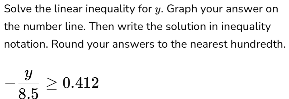 Solve the linear inequality for y. Graph your answer on 
the number line. Then write the solution in inequality 
notation. Round your answers to the nearest hundredth.
- y/8.5 ≥ 0.412