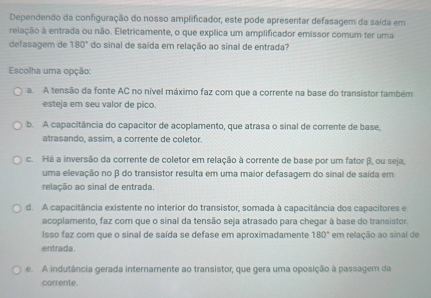 Dependendo da configuração do nosso amplificador, este pode apresentar defasagem da saída em
relação à entrada ou não. Eletricamente, o que explica um amplificador emissor comum ter uma
defasagem de 180° do sinal de saída em relação ao sinal de entrada?
Escolha uma opção:
a. A tensão da fonte AC no nível máximo faz com que a corrente na base do transistor também
esteja em seu valor de pico.
b. A capacitância do capacitor de acoplamento, que atrasa o sinal de corrente de base,
atrasando, assim, a corrente de coletor.
c. Há a inversão da corrente de coletor em relação à corrente de base por um fator β, ou seja,
uma elevação no β do transistor resulta em uma maior defasagem do sinal de saída em
relação ao sinal de entrada.
d. A capacitância existente no interior do transistor, somada à capacitância dos capacitores e
acoplamento, faz com que o sinal da tensão seja atrasado para chegar à base do transistor.
Isso faz com que o sinal de saída se defase em aproximadamente 180° em relação ao sinal de
entrada.
e. A indutância gerada internamente ao transistor, que gera uma oposição à passagem da
corrente.