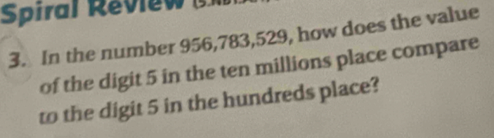 Spiral Review 
3. In the number 956,783, 529, how does the value 
of the digit 5 in the ten millions place compare 
to the digit 5 in the hundreds place?