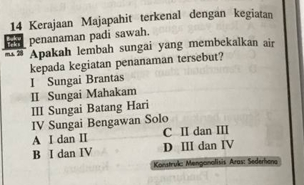 Kerajaan Majapahit terkenal dengan kegiatan
penanaman padi sawah.
m.s. 28 Apakah lembah sungai yang membekalkan air
kepada kegiatan penanaman tersebut?
I Sungai Brantas
II Sungai Mahakam
III Sungai Batang Hari
IV Sungai Bengawan Solo
A I dan II C I dan III
B I dan IV D ⅢI dan IV
Konstruk: Menganalisis Aras: Sederhana