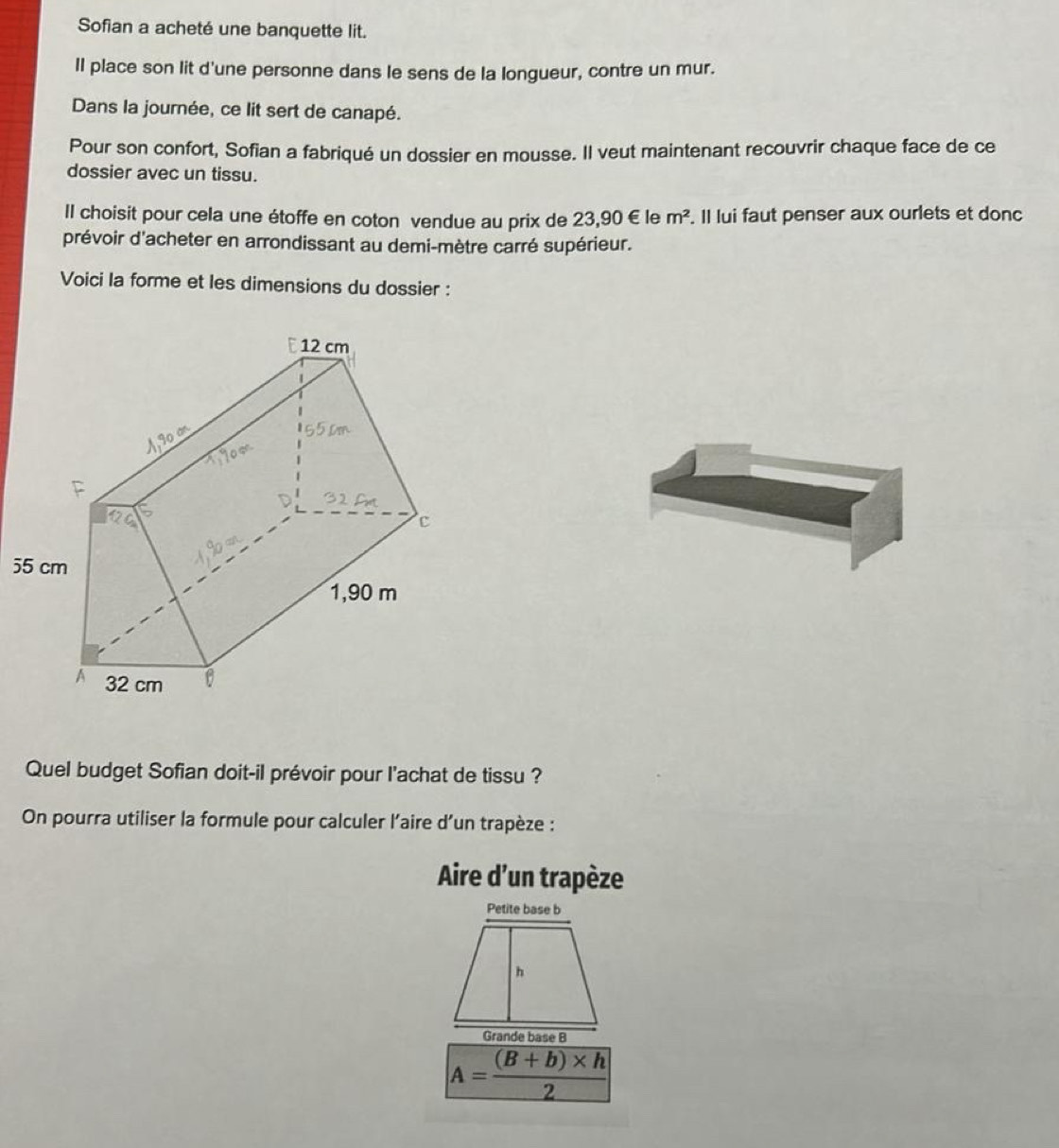 Sofian a acheté une banquette lit. 
II place son lit d'une personne dans le sens de la longueur, contre un mur. 
Dans la journée, ce lit sert de canapé. 
Pour son confort, Sofian a fabriqué un dossier en mousse. Il veut maintenant recouvrir chaque face de ce 
dossier avec un tissu. 
Il choisit pour cela une étoffe en coton vendue au prix de 23,90 € le m^2. Il lui faut penser aux ourlets et donc 
prévoir d'acheter en arrondissant au demi-mètre carré supérieur. 
Voici la forme et les dimensions du dossier : 
5 
Quel budget Sofian doit-il prévoir pour l'achat de tissu ? 
On pourra utiliser la formule pour calculer l'aire d’un trapèze : 
Aire d'un trapèze 
Grande base B
A= ((B+b)* h)/2 