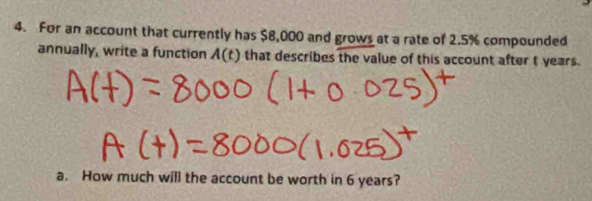 For an account that currently has $8,000 and grows at a rate of 2.5% compounded 
annually, write a function A(t) that describes the value of this account after t years. 
a. How much will the account be worth in 6 years?