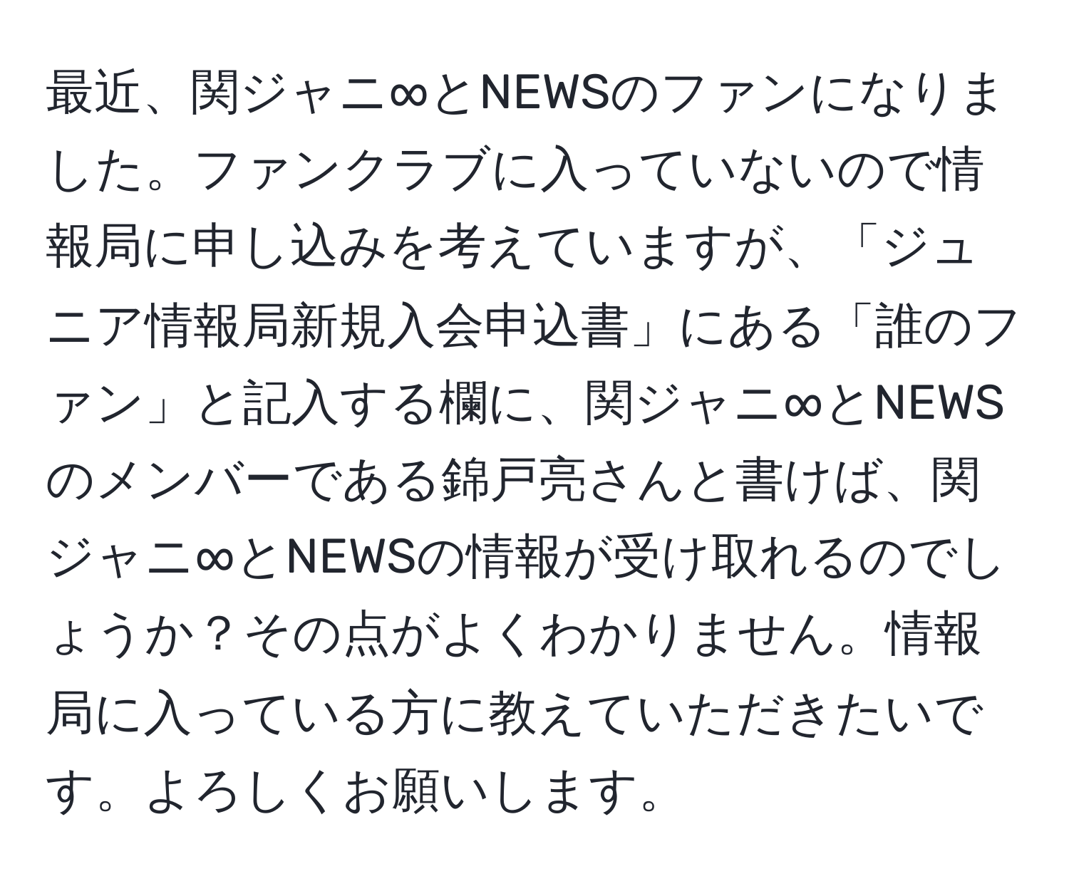 最近、関ジャニ∞とNEWSのファンになりました。ファンクラブに入っていないので情報局に申し込みを考えていますが、「ジュニア情報局新規入会申込書」にある「誰のファン」と記入する欄に、関ジャニ∞とNEWSのメンバーである錦戸亮さんと書けば、関ジャニ∞とNEWSの情報が受け取れるのでしょうか？その点がよくわかりません。情報局に入っている方に教えていただきたいです。よろしくお願いします。