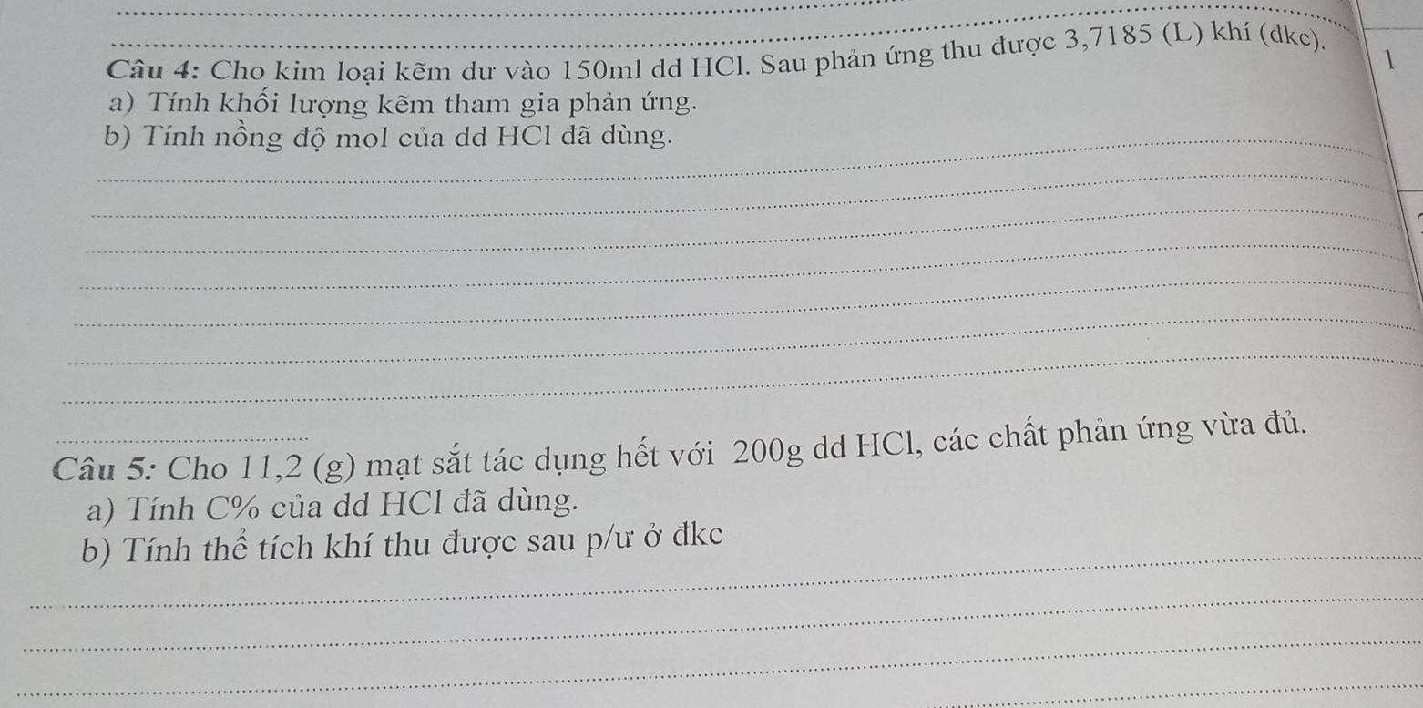 Cho kim loại kẽm dư vào 150ml dd HCl. Sau phản ứng thu được 3,7185 (L) khí (dkc). 
1 
a) Tính khối lượng kẽm tham gia phản ứng. 
_b) Tính nồng độ mol của dd HCl đã dùng. 
_ 
_ 
_ 
_ 
_ 
_ 
_ 
Câu 5: Cho 11,2 (g) mạt sắt tác dụng hết với 200g dd HCl, các chất phản ứng vừa đủ. 
a) Tính C% của dd HCl đã dùng. 
_b) Tính thể tích khí thu được sau p/ư ở đkc 
_ 
_ 
_