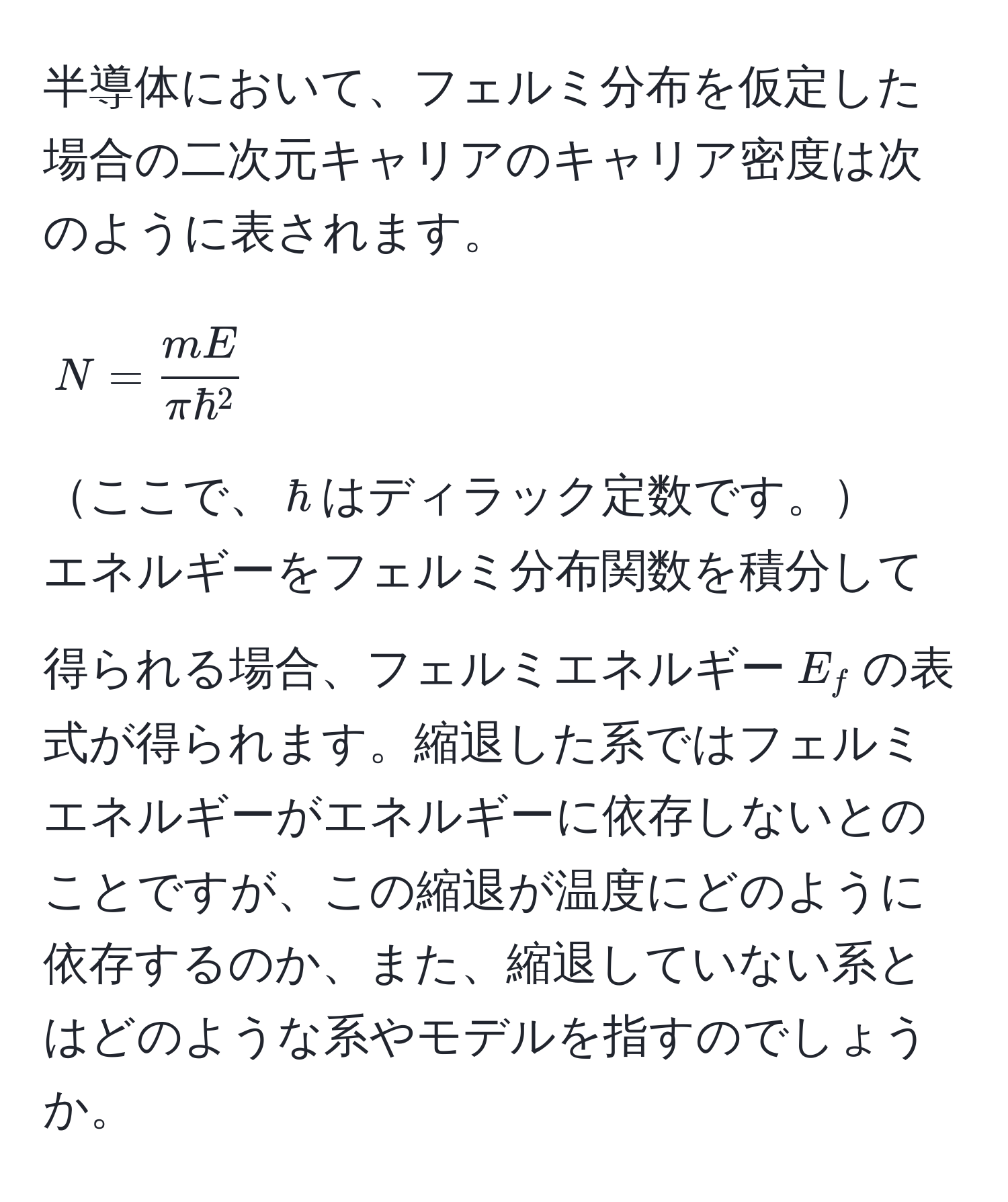 半導体において、フェルミ分布を仮定した場合の二次元キャリアのキャリア密度は次のように表されます。  
$$ N = fracmEπ hbar^2 $$  
ここで、$hbar$はディラック定数です。  
エネルギーをフェルミ分布関数を積分して得られる場合、フェルミエネルギー$E_f$の表式が得られます。縮退した系ではフェルミエネルギーがエネルギーに依存しないとのことですが、この縮退が温度にどのように依存するのか、また、縮退していない系とはどのような系やモデルを指すのでしょうか。