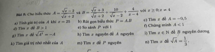 Cho biểu thức A= (sqrt(x)-2)/sqrt(x)+2  và B= (sqrt(x)+3)/sqrt(x)+2 + 10/sqrt(x)-2 + 4/x-4  với x≥ 0;x!= 4
a) Tỉnh giá trị của A khi x=25 b) Rút gọn biểu thức P=A.B c) Tìm x đề A=-0,5
d) Tìm x đề B>1 e) So sánh P với 1 f) Chứng minh A<1</tex> 
g) Tìm x đề sqrt(A^2)=-A h) Tìm x nguyên đề A nguyên i) Tìm x∈ N đề B nguyên dương 
k) Tìm giá trị nhỏ nhất của A m) Tìm x để P nguyên n) Tìn x aè sqrt(A)= 1/3 .