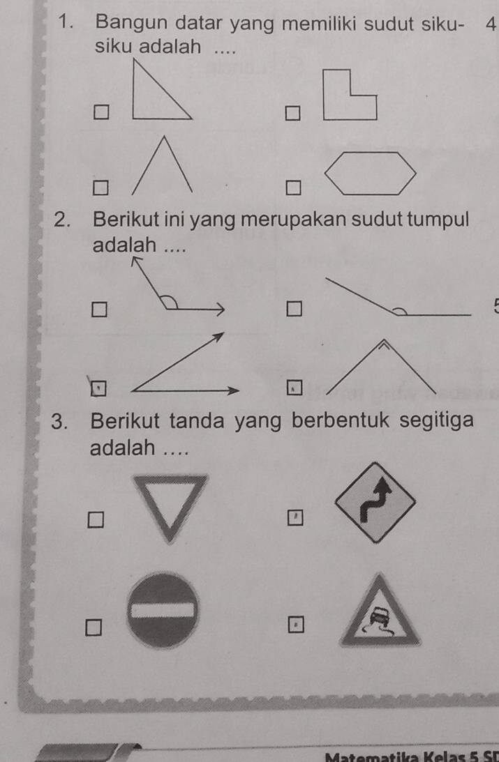 Bangun datar yang memiliki sudut siku- 4
siku adalah .... 
2. Berikut ini yang merupakan sudut tumpul 
adalah .... 
3. Berikut tanda yang berbentuk segitiga 
adalah .... 
a