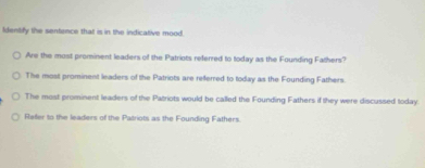 Identify the sentence that is in the indicative mood.
Are the most prominent leaders of the Patriots referred to today as the Founding Fathers?
The most prominent leaders of the Patriots are refferred to today as the Founding Fathers.
The most prominent leaders of the Patriots would be called the Founding Fathers if they were discussed today.
Refer to the leaders of the Patriots as the Founding Fathers.