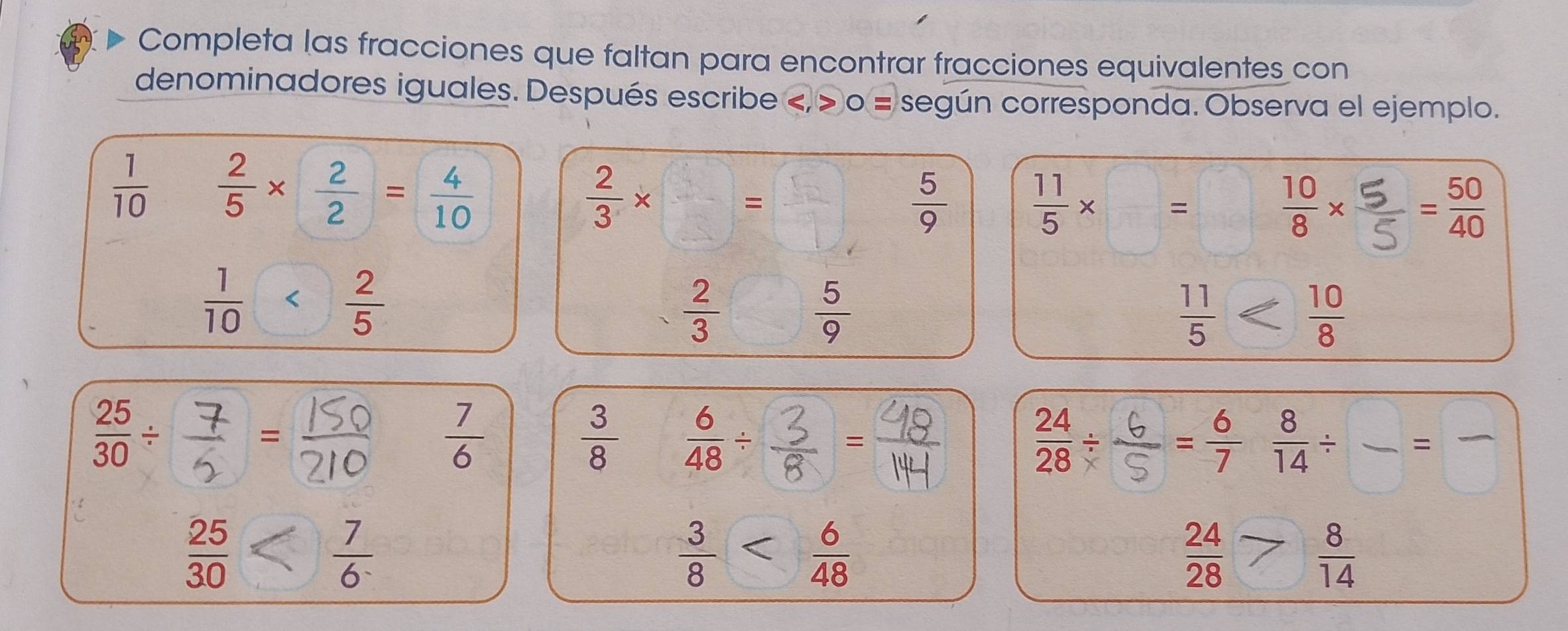 Completa las fracciones que faltan para encontrar fracciones equivalentes con 
denominadores iguales. Después escribe < > o = según corresponda. Observa el ejemplo.
 1/10   2/5 *  2/2 = 4/10 
 2/3 * □ =□  5/9  ×□= □×= 
□
 2/3  - 7/8   5/9  < 
-   7/6   3/8   6/48 /  3/8 = I = 6/7  8/14 / frac =frac 
 24/28   1/3 
 25/30   7/6 
 3/8 
 24/28 > 8/14 