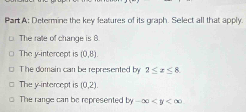 Determine the key features of its graph. Select all that apply.
The rate of change is 8.
The y-intercept is (0,8).
The domain can be represented by 2≤ x≤ 8.
The y-intercept is (0,2).
The range can be represented by-∈fty .