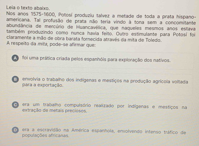 Leia o texto abaixo.
Nos anos 1575-1600, Potosí produziu talvez a metade de toda a prata hispano-
americana. Tal profusão de prata não teria vindo à tona sem a concomitante
abundância de mercúrio de Huancavélica, que naqueles mesmos anos estava
também produzindo como nunca havia feito. Outro estimulante para Potosí foi
claramente a mão de obra barata fornecida através da mita de Toledo.
A respeito da mita, pode-se afirmar que:
A foi uma prática criada pelos espanhóis para exploração dos nativos.
B envolvia o trabalho dos indígenas e mestiços na produção agrícola voltada
para a exportação.
C era um trabalho compulsório realizado por indígenas e mestiços na
extração de metais preciosos.
D) era a escravidão na América espanhola, envolvendo intenso tráfico de
populações africanas.