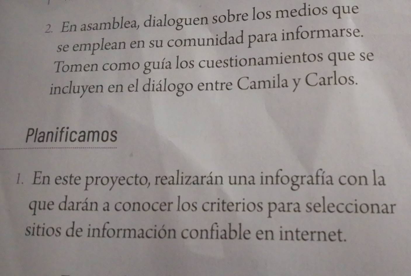 En asamblea, dialoguen sobre los medios que 
se emplean en su comunidad para informarse. 
Tomen como guía los cuestionamientos que se 
incluyen en el diálogo entre Camila y Carlos. 
Planificamos 
1. En este proyecto, realizarán una infografía con la 
que darán a conocer los criterios para seleccionar 
sitios de información confiable en internet.