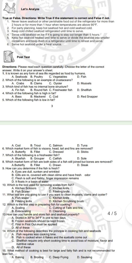 Let's Analyze
True or False. Directions: Write True if the statement is correct and False if not.
1. Never leave seafood or other perishable food out of the refrigerator for more than
2 hours or for more than 1 hour when temperatures are above 90°F.
2. For party planning, keep hot seafood hot and cold seafood cold.
3. Keep cold chilled seafood refrigerated until time to serve.
4. Serve cold seafood on ice if it is going to stay out longer than 5 hours.
5. Keep hot seafood heated until time to serve or divide the seafood into smaller
containers and keep them in a refrigerator until time to reheat and serve.
6. Serve hot seafood under a heat source.
Post Test 1994
Directions: Please read each question carefully. Choose the letter of the correct
answer. Write it on your answer's sheet
1. It is known as any form of sea life regarded as food by humans.
A. Seafoods B. Poultry C. Vegetables D. Fish
2. Which of the following is an example of crustaceans?
A. Crabs B. Clams C. Oyster D. Mussels
3. Which kind of fish has no internal bone structure?
A. Fin fish B. Round fish C. Freshwater fish D. Shellfish
4. Which of the following fish is high in fat?
A. Bass B. Mackerel C. Cod D. Red Snapper
5. Which of the following fish is low in fat?
3
A. Cod B. Trout C. Salmon D. Tuna
6. Which market form of fish is viscera, head, tail and fins are removed?
A. Butterfly B. Fillet C. Dressed D. Sticks
7. Which of the following is a freshwater fish?
A. Bluefish B. Grouper C. Catfish D. Sole
8. Which market form of fish are both sides of a fish still joined but bones are removed?
A. Butterfly B. Fillet C. Drawn D. Steak
9. How can you determine if the fish is fresh?
A. Eyes are dull, sunken and wrinkled
B. Gills are re, covered with clean slime and have fresh odor
C. Flesh is soft and flabby, finger impression remains
D. It floats in a basin of water
10. Which is the tool used for removing scales from fish?
A. Kitchen Scissors C. Kitchen knife
B. Fish Scaler D. Filleting knife
11. What tool are you going to use if you want to clean mussels, clams and oyster?
A. Fish scaler C. Kitchen knife
B. Filleting knife D. Kitchen Scrubbing brush
12. Which is the first step in preparing fish for cooking?
A. Scaling C. Cutting of Tails and fins
B. Eviscerating D. Cleansing
13.How can you handle and store fish and seafood properly? 4 / 5
A. Stored in 30° to 34°F in one to two days
B. Frozen seafoods should be kept frozen.
C. First In First Out must be applied
D. All of these
14. Which of the following describes the principle in cooking fish and seafoods
A. Fish requires less cooking time.
B. Fish is cooked when it flakes and the eyeballs come out
C. Shellfish require only short cooking time to avoid loss of moisture, flavor and
nutritive value
D. All of these
15. What method of cooking is best for large and fatty fish and is not recommended for
lean fish.
A. Baking B. Broiling C. Deep Frying D. Sauteing