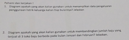 Pahami dan kerjakan 
1. Diagram apakah yang akan kalian gunakan untuk menampilkan data pengeluaran 
penggunaan listrik keluarga kalian tiap buiannya? Jelaskan 
2. Diagram apakah yang akan kalian gunakan untuk membandingkan jumlah baju yang 
terjual di 3 toko baju berbeda pada bulan Januari dan Februari? Jelaskan.