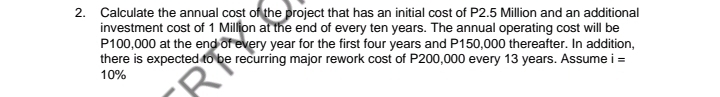 Calculate the annual cost of the project that has an initial cost of P2.5 Million and an additional 
investment cost of 1 Million at the end of every ten years. The annual operating cost will be
P100,000 at the end of every year for the first four years and P150,000 thereafter. In addition. 
there is expected to be recurring major rework cost of P200,000 every 13 years. Assume i=
10%