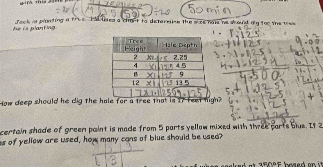 Jack is planting a tree He uses a chart to determine the size hole he should dig for the tree 
he is planting. 
How deep should he dig the hole for a tree that is 17 feet high? 
certain shade of green paint is made from 5 parts yellow mixed with three parts blue. If 2
hs of yellow are used, how many cans of blue should be used?
350°F based on it