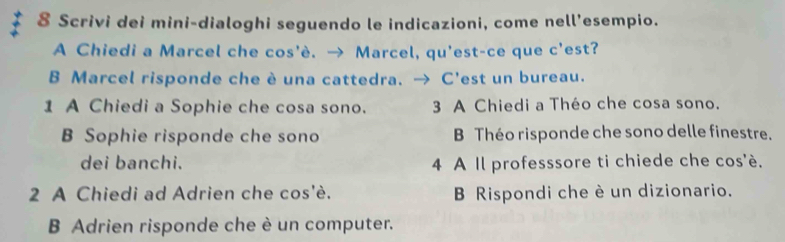 Scrivi dei mini-dialoghi seguendo le indicazioni, come nell’esempio. 
A Chiedi a Marcel che cos'è. → Marcel, qu'est-ce que c'est? 
B Marcel risponde che è una cattedra. → C'est un bureau. 
1 A Chiedi a Sophie che cosa sono. 3 A Chiedi a Théo che cosa sono. 
B Sophie risponde che sono B Théo risponde che sono delle finestre. 
dei banchi. 4 A Il professsore ti chiede che cos'è. 
2 A Chiedi ad Adrien che cos'è. B Rispondi che è un dizionario. 
B Adrien risponde che è un computer.