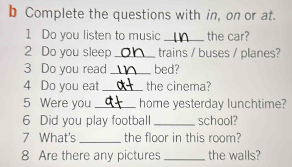 Complete the questions with in, on or at. 
1 Do you listen to music _the car? 
2 Do you sleep _trains / buses / planes? 
3 Do you read _bed? 
4 Do you eat _the cinema? 
5 Were you _home yesterday lunchtime? 
6 Did you play football _school? 
7 What's _the floor in this room? 
8 Are there any pictures _the walls?