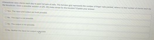 the beautician. Does a possible solution of (20,20) g(x)
A besutician sees clients each day to paint full sets of nails. The function make sense for this function? Explain your answer represents the number of finger nails painted, where i is the number of clents seen by
Yes. The input and output are both possible.
No. The imput is not possible.
No. The output is not passible.
No. Ne ther the input nor au out is nossible