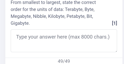 From smallest to largest, state the correct 
order for the units of data: Terabyte, Byte, 
Megabyte, Nibble, Kilobyte, Petabyte, Bit, 
Gigabyte. [1] 
Type your answer here (max 8000 chars.)
49/49