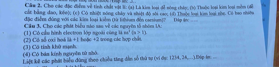 me non nuoe?Đấp an: 2. 
Câu 2. Cho các đặc điểm về tính chất vật lí: (a) Là kim loại dễ nóng chảy; (b) Thuộc loại kim loại mềm (dễ = 
cắt bằng dao, kéo); (c) Có nhiệt nóng chảy và nhiệt độ sôi cao; (d) Thuộc loại kim loại nhẹ. Có bao nhiêu 
đặc điểm đúng với các kim loại kiềm (từ lithium đến caesium)? Đáp án: ..... 
Câu 3. Cho các phát biểu nào sau về các nguyên tố nhóm IA: 
(1) Có cấu hình electron lớp ngoài cùng là ns^1(n>1). 
(2) Có số oxi hoá là +1 hoặc +2 trong các hợp chất. 
(3) Có tính khử mạnh. 
(4) Có bán kính nguyên tử nhỏ. 
Liệt kê các phát biểu đúng theo chiều tăng dần số thứ tự (ví dụ: 1234, 24,..).Đáp án: ...