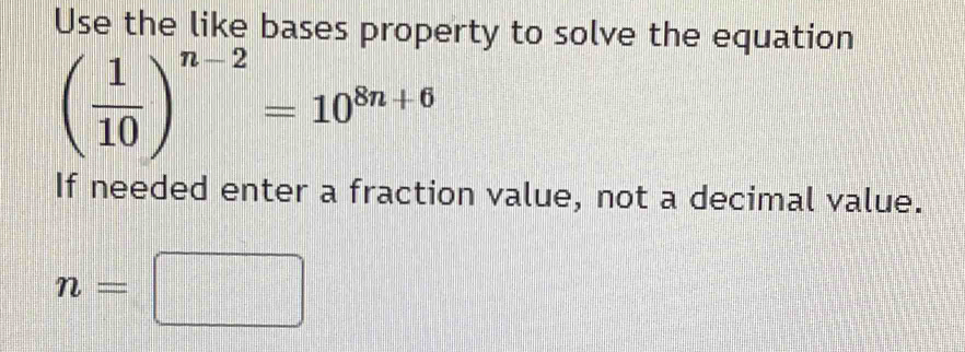 Use the like bases property to solve the equation
( 1/10 )^n-2=10^(8n+6)
If needed enter a fraction value, not a decimal value.
n=□