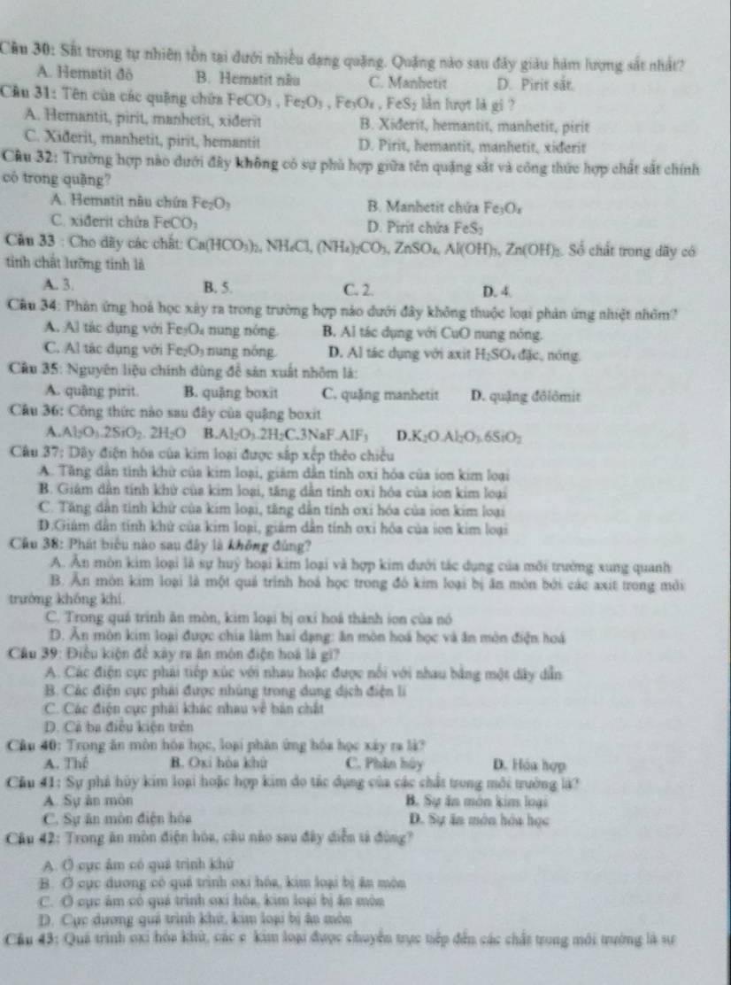 Cầu 30: Sắt trong tự nhiên tồn tại dưới nhiều dạng quặng. Quặng nào sau đây giàu hàm lượng sắt nhất?
A. Hematit đō B. Hematit nău C. Manhetit D. Pirit sắt.
Câu 31: Tên của các quặng chứa FeCO_3,Fe_2O_3 ,Fe_3O_4,FeS_2 5 lần lượt là gi ?
A. Hemantit, pirit, manhetit, xiðerit B. Xiderit, hemantit, manhetit, pirit
C. Xiðerit, manhetit, pirit, hemantit D. Pirit, hemantit, manhetit, xiderit
Cầu 32: Trường hợp nào dưới đây không có sự phủ hợp giữa tên quặng sắt và công thức hợp chất sắt chính
có trong quāng?
A. Hematit nâu chứa Fe_2O_3 B. Manhetit chứa Fe_3O_x
C. xiđerit chứa FeCO_3 D. Pirit chứa FeS
Câu 33 : Cho dãy các chất: Ca(HCO_3)_2 2,NH_4Cl,(NH_4)_2CO_3,ZnSO_4,Al(OH)_3,Zn(OH)_3 Số chất trong dãy có
tinh chất lưỡng tinh là
A. 3. B. 5. C. 2. D. 4.
Câu 34: Phân ứng hoá học xây ra trong trường hợp nào dưới đây không thuộc loại phản ứng nhiệt nhóm?
A. Al tác dụng với Fe_3O_4 nung nóng B. Al tác dụng với CuO nung nóng.
C. Al tác dụng với Fe_2O_3 nng nóng D. Al tác dụng với axit H_2SO_4da , nóng,
Cầu 35: Nguyên liệu chính dùng để sản xuất nhôm là:
A. quâng pirit. B. quậng boxit C. quặng manhetit D. quặng đôlômit
Câu 36: Công thức nào sau đây của quậng boxit
A. Al_2O_3.2SiO_2.2H_2O B. Al_2O_3.2H_2C.3NaF.AlF_3 D.K_2O.Al_2O_3.6SiO_2
Câu 37 ?: Dây điện hóa của kim loại được sắp xếp thêo chiều
A. Tăng dân tinh khử của kim loại, giám dẫn tỉnh oxi hóa của ion kim loại
B. Giám dẫn tính khử của kim loại, tăng dẫn tính oxi hóa của ion kim loại
C. Tăng dẫn tính khử của kim loại, tăng dẫn tính oxi hóa của ion kim loại
D.Giám dân tính khử của kim loại, giám dân tính oxi hóa của ion kim loại
Câu 38: Phát biểu nào sau đây là không đùng?
A. Ấn môn kim loại là sự huỹ hoại kim loại và hợp kim đưới tác dụng của môi trường xung quanh
B. Ăn môn kim loại là một quả trình hoá học trong đó kim loại bị ăn môn bởi các axít trong môi
trường khống khí
C. Trong quả trình ăn mòn, kim loại bị oxi hoá thành ion của nó
D. Ăn mòn kim loại được chia làm hai dạng: ăn mòn hoá học và ăn môn điện hoá
Câu 39: Điều kiện để xây ra ăn môn điện hoá là gi?
A. Các điện cực phải tiếp xúc với nhau hoặc được nổi với nhau bằng một dây dẫn
B. Các điện cực phải được nhùng trong dung dịch điện li
C. Các điện cực phải khác nhau về bản chất
D. Cả ba điều kiện trên
Câu 40: Trong ăn môn hóa học, loại phân ứng hóa học xây ra là?
A. Thể B. Oxi hòa khù C. Phân hủy D. Hóa hợp
Cầu 41: Sự phả hủy kim loại hoặc hợp kim đo tác dụng của các chất trong môi trưởng là?
A. Sự àn mòn B. Sự ăn món kim loại
C. Sự ăn môn điện hóa  D. Sự ăn môn hóa học
Câu 42: Trong ăn mòn điện hòa, câu nào sau đây diễn tả đùng?
A. O cực âm có quá trình khử
B. Ở cục dương có quá trình oxi hóa, kim loại bị ấn môn
C. O cục âm có quá trình oxi hóa, kim loại bị ăn mòn
D. Cục dương quả trình khứ, kim loại bị âo môn
Cầu 43: Quá trình oxi hóa khứ, các e kim loại được chuyển trực tiếp đến các chất trong môi trướng là sự