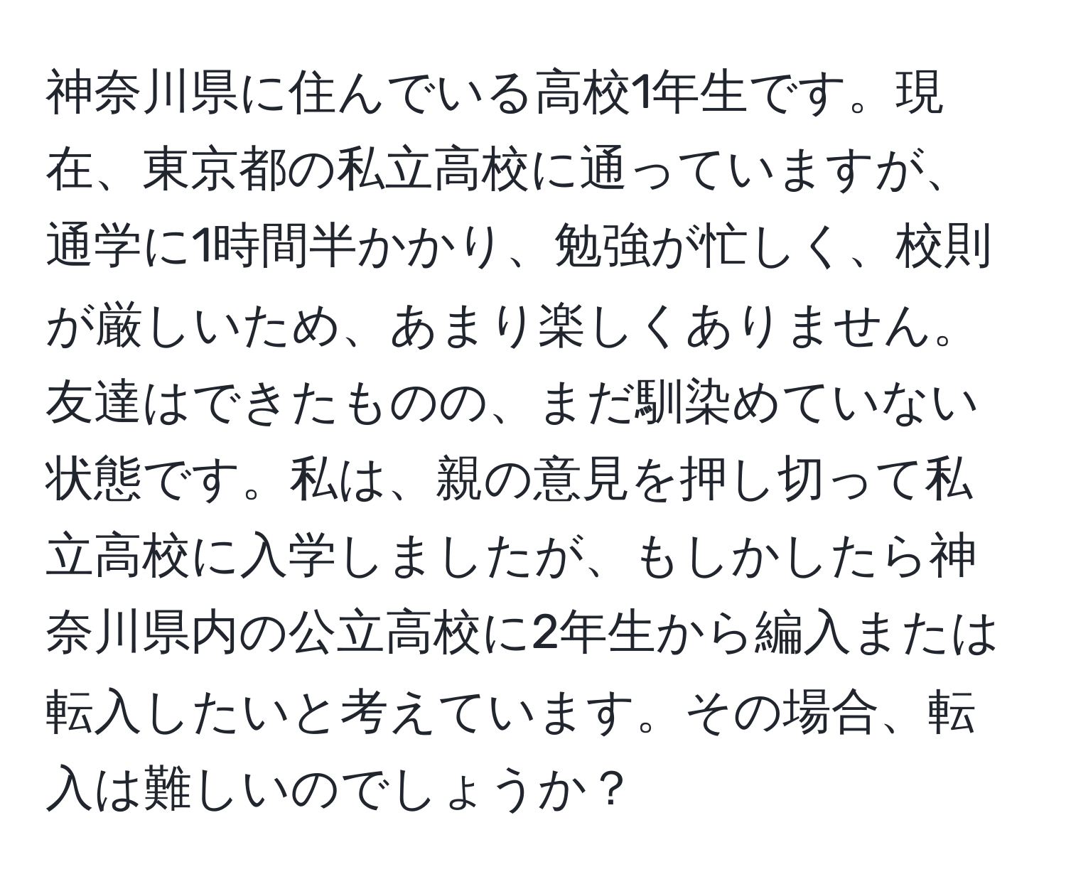 神奈川県に住んでいる高校1年生です。現在、東京都の私立高校に通っていますが、通学に1時間半かかり、勉強が忙しく、校則が厳しいため、あまり楽しくありません。友達はできたものの、まだ馴染めていない状態です。私は、親の意見を押し切って私立高校に入学しましたが、もしかしたら神奈川県内の公立高校に2年生から編入または転入したいと考えています。その場合、転入は難しいのでしょうか？