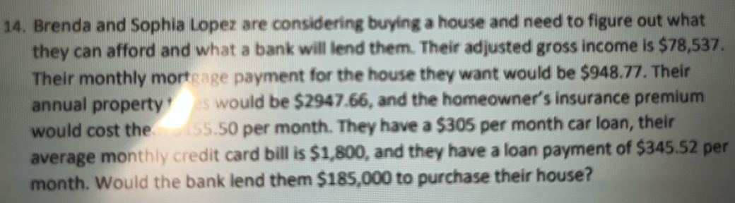 Brenda and Sophia Lopez are considering buying a house and need to figure out what 
they can afford and what a bank will lend them. Their adjusted gross income is $78,537. 
Their monthly mortgage payment for the house they want would be $948.77. Their 
annual property es would be $2947.66, and the homeowner's insurance premium 
would cost the 55.50 per month. They have a $305 per month car loan, their 
average monthly credit card bill is $1,800, and they have a loan payment of $345.52 per
month. Would the bank lend them $185,000 to purchase their house?