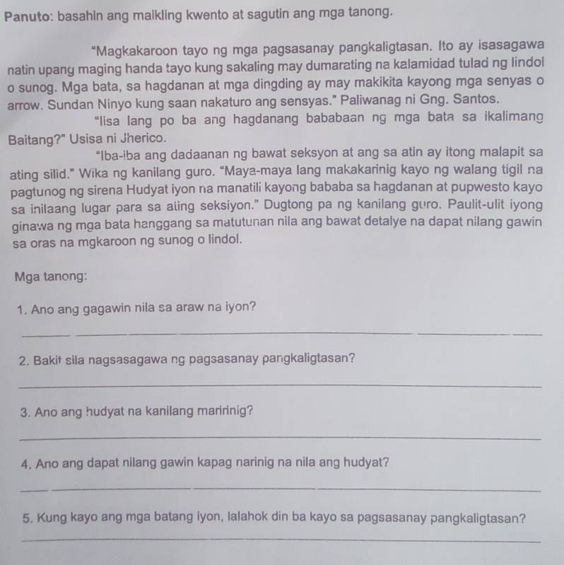 Panuto: basahin ang maikling kwento at sagutin ang mga tanong. 
“Magkakaroon tayo ng mga pagsasanay pangkaligtasan. Ito ay isasagawa 
natin upang maging handa tayo kung sakaling may dumarating na kalamidad tulad ng lindol 
o sunog. Mga bata, sa hagdanan at mga dingding ay may makikita kayong mga senyas o 
arrow. Sundan Ninyo kung saan nakaturo ang sensyas." Paliwanag ni Gng. Santos. 
“lisa lang po ba ang hagdanang bababaan ng mga bata sa ikalimang 
Baitang?" Usisa ni Jherico. 
“Iba-iba ang dadaanan ng bawat seksyon at ang sa atin ay itong malapit sa 
ating silid.” Wika ng kanilang guro. “Maya-maya lang makakarinig kayo ng walang tigil na 
pagtunog ng sirena Hudyat iyon na manatili kayong bababa sa hagdanan at pupwesto kayo 
sa inilaang lugar para sa ating seksiyon." Dugtong pa ng kanilang guro. Paulit-ulit iyong 
ginawa ng mga bata hanggang sa matutunan nila ang bawat detalye na dapat nilang gawin 
sa oras na mgkaroon ng sunog o lindol. 
Mga tanong: 
1. Ano ang gagawin nila sa araw na iyon? 
_ 
_ 
2. Bakit sila nagsasagawa ng pagsasanay pangkaligtasan? 
_ 
3. Ano ang hudyat na kanilang maririnig? 
_ 
4. Ano ang dapat nilang gawin kapag narinig na nila ang hudyat? 
_ 
5. Kung kayo ang mga batang iyon, lalahok din ba kayo sa pagsasanay pangkaligtasan? 
_