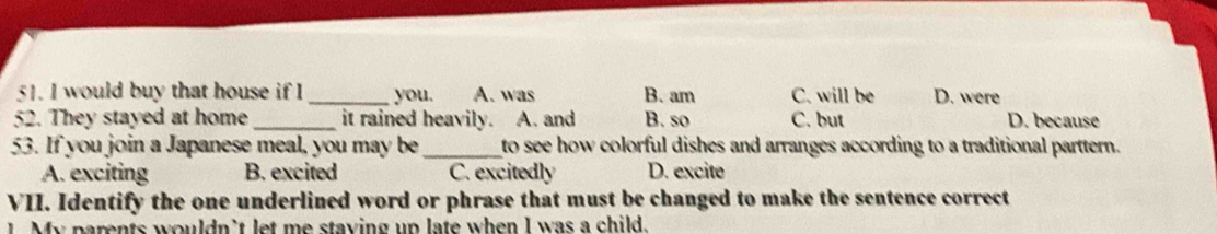 would buy that house if I _you. A. was B. am C. will be D. were
52. They stayed at home _it rained heavily. A. and B. so C. but D. because
53. If you join a Japanese meal, you may be_ to see how colorful dishes and arranges according to a traditional parttern.
A. exciting B. excited C. excitedly D. excite
VII. Identify the one underlined word or phrase that must be changed to make the sentence correct
My parents wouldn't let me staying up late when I was a child.