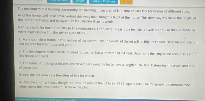 Solver Sample Problem Hints 
The developers of a housing community are dividing up an area of land into square lots for homes of different sizes. 
All of the homes will have a twelve-foot driveway built along the front of the house. This driveway will make the length of 
the lot for the house and backyard 12 feet shorter than its width. 
Define a unit for each quantity in the worksheet. Then enter a variable for the lot width and use this variable to 
write expressions for the other quantities. 
1. For the smallest home in this section of the community, the width of the lot will be fifty-three feet. Determine the length 
and lot area for this house and yard. 
2. The developers build a medium sized house that has a lot width of 64 feet. Determine the length and area of the lot for 
this house and yard. 
3. For some of the largest houses, the developers want the lot to have a length of 87 feet. Determine the width and area 
of these lots. 
Graph the lot area as a function of the lot width. 
4. Assume another house design requires the area of the lot to be 3685 square feet. Use the graph to determine what 
dimensions the developers must make the plot.