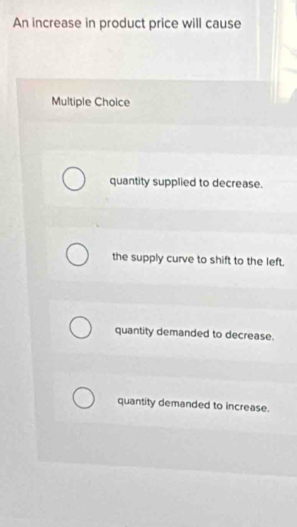 An increase in product price will cause
Multiple Choice
quantity supplied to decrease.
the supply curve to shift to the left.
quantity demanded to decrease.
quantity demanded to increase.