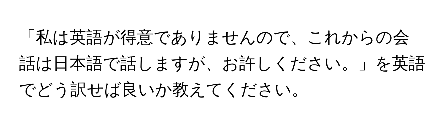 「私は英語が得意でありませんので、これからの会話は日本語で話しますが、お許しください。」を英語でどう訳せば良いか教えてください。