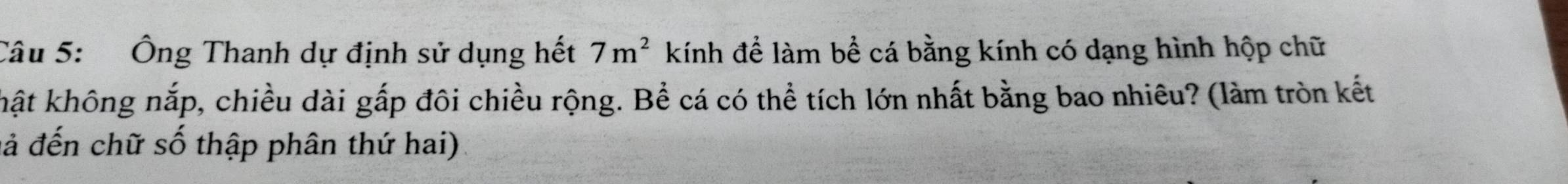 Ông Thanh dự định sử dụng hết 7m^2 kính để làm bề cá bằng kính có dạng hình hộp chữ 
khật không nắp, chiều dài gấp đôi chiều rộng. Bể cá có thể tích lớn nhất bằng bao nhiêu? (làm tròn kết 
đả đến chữ số thập phân thứ hai)