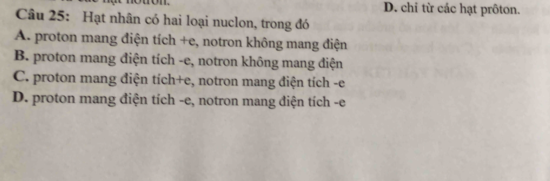 D. chi từ các hạt prôton.
Câu 25: Hạt nhân có hai loại nuclon, trong đó
A. proton mang điện tích +e, notron không mang điện
B. proton mang điện tích -e, notron không mang điện
C. proton mang điện tích+e, notron mang điện tích -e
D. proton mang điện tích -e, notron mang điện tích - e