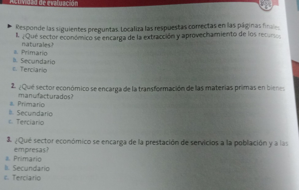 Actividad de evaluación
a
Responde las siguientes preguntas. Localiza las respuestas correctas en las páginas finales
¿Qué sector económico se encarga de la extracción y aprovechamiento de los recursos
naturales?
a. Primario
b. Secundario
c. Terciario
2. ¿Qué sector económico se encarga de la transformación de las materias primas en bienes
manufacturados?
a. Primario
b. Secundario
c. Terciario
3 ¿Qué sector económico se encarga de la prestación de servicios a la población y a las
empresas?
a. Primario
l Secundario
c. Terciario