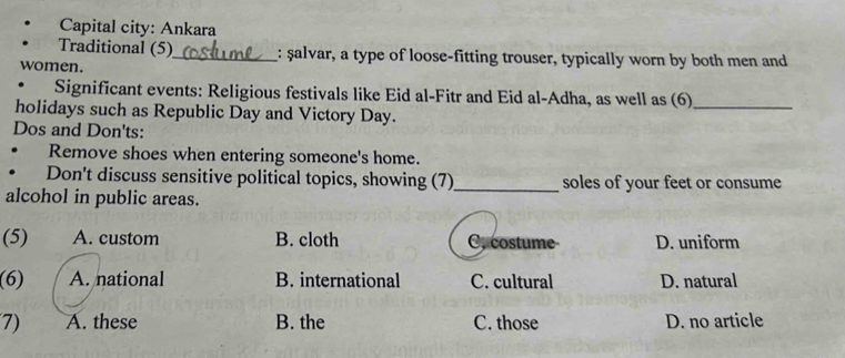 Capital city: Ankara
Traditional (5)_ : şalvar, a type of loose-fitting trouser, typically worn by both men and
women.
. Significant events: Religious festivals like Eid al-Fitr and Eid al-Adha, as well as (6)_
holidays such as Republic Day and Victory Day.
Dos and Don'ts:
Remove shoes when entering someone's home.
Don't discuss sensitive political topics, showing (7)_ soles of your feet or consume
alcohol in public areas.
(5) A. custom B. cloth C.costume D. uniform
(6) A. national B. international C. cultural D. natural
7) A. these B. the C. those D. no article