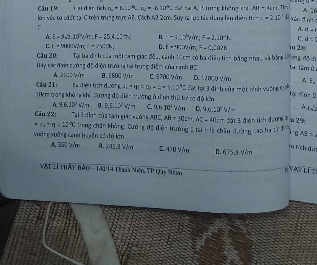 loang a=
Câu 19: Hai điện tích q_1=8.10^(-8)C,q_2=-8.10^(-8)C đặt tại A, B trong không khí. AB=4cm. Tim l A. 16
lớn véc tơ cđđt tại C trên trung trực AB. Cách AB 2cm. Suy ra lực tác dụng lên điện tích q=2.10^(-9) đã xác định c
C
A. d=0
A. E=9sqrt(2).10^5V/m;F=25,4.10^(-4)N; B. E=9.10^5V/m;F=2.10^(-4)N. C. d=c
C. E=9000V/m;F=2500N; D. E=900V/m;F=0,002N lu 28:
Câu 20: Tại ba đình của một tam giác đều, cạnh 10cm có ba điện tích bằng nhau và bằng 10 ờng độ đi
Hãy xác định cường độ điện trường tại trung điểm của cạnh BC
tại tâm 0
A. 2100 V/m B. 6800 V/m C. 9700 V/m D. 12000 V/m
A. E。
Câu 21: Ba điện tích dương q_1=q_2=q_3=q=5.10^(-9)C đặt tại 3 đỉnh của một hình vuông cạnh
tại đỉnh D
30cm trong không khí. Cường độ điện trường ở đỉnh thứ tư có độ lớn
A. 9,6.10^3V/m B. 9,6.10^2V/m C. 9,6.10^4V/m D. 9,6.10^5V/m (sqrt(2)
A.
Câu 22: Tại 3 đỉnh của tam giác vuông ABC, AB=30cm,AC=40cm đặt 3 điện tích dương 9i u 29:
=q_3=q=10^(-9)C trong chân không, Cường độ điện trường E tại h là chân đường cao hạ từ đỉình
vuống xuống cạnh huyền có độ lớn
lng AB=
A. 350 V/m B. 245,9 V/m C. 470 V/m
:n tích dưc
D. 675,8 V/m
VẠT LÍ THẢY BẢO - 140/14 Thanh Niên, TP Quy Nhơn
38 Vật lí ti