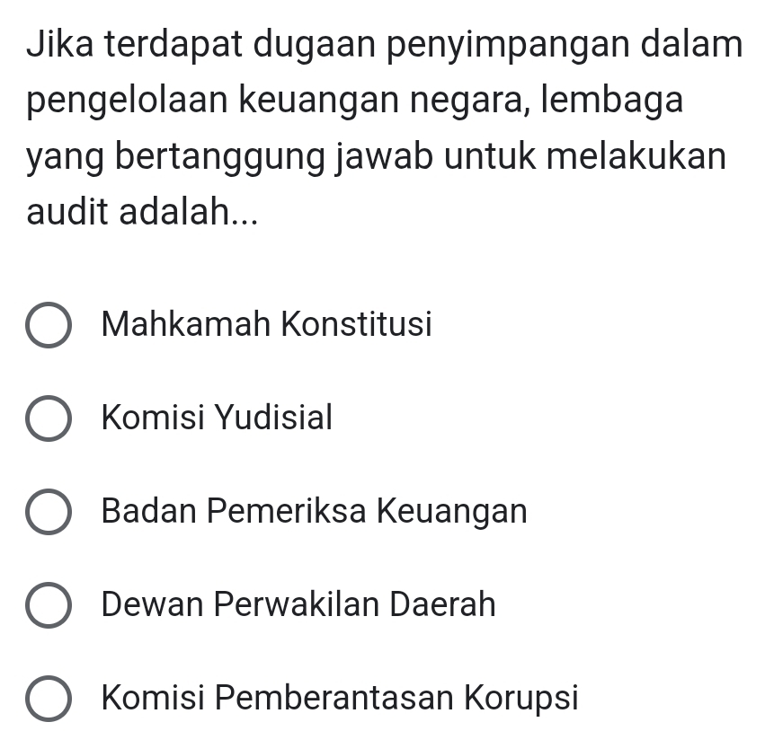 Jika terdapat dugaan penyimpangan dalam
pengelolaan keuangan negara, lembaga
yang bertanggung jawab untuk melakukan
audit adalah...
Mahkamah Konstitusi
Komisi Yudisial
Badan Pemeriksa Keuangan
Dewan Perwakilan Daerah
Komisi Pemberantasan Korupsi