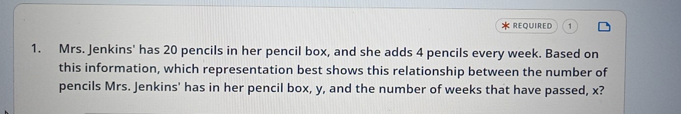 REQUIRED 1 
1. Mrs. Jenkins' has 20 pencils in her pencil box, and she adds 4 pencils every week. Based on 
this information, which representation best shows this relationship between the number of 
pencils Mrs. Jenkins' has in her pencil box, y, and the number of weeks that have passed, x?