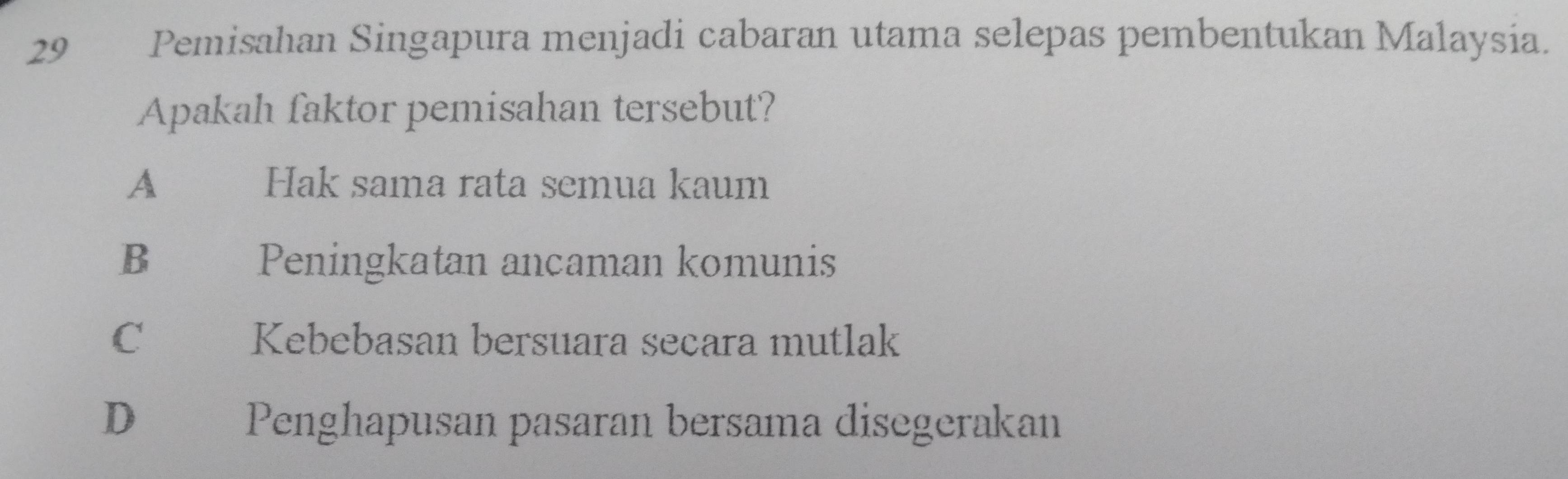 Pemisahan Singapura menjadi cabaran utama selepas pembentukan Malaysia.
Apakah faktor pemisahan tersebut?
A Hak sama rata semua kaum
B Peningkatan ancaman komunis
C Kebebasan bersuara secara mutlak
D Penghapusan pasaran bersama disegerakan