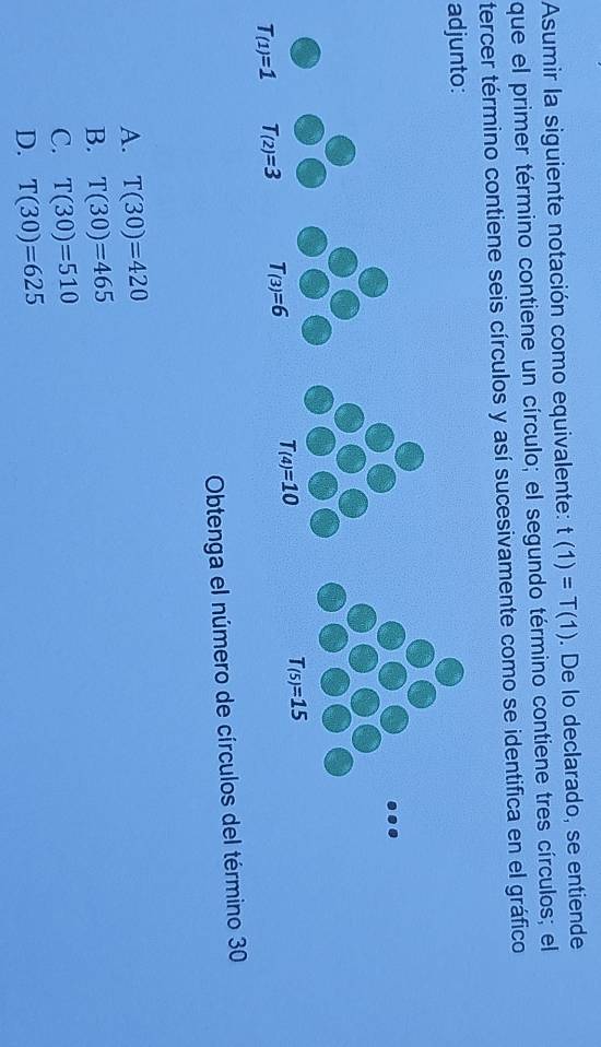 Asumir la siguiente notación como equivalente: t(1)=T(1). De lo declarado, se entiende
que el primer término contiene un círculo; el segundo término contiene tres círculos; el
tercer término contiene seis círculos y así sucesivamente como se identifica en el gráfico
adjunto:
Obtenga el número de círculos del término 30
A. T(30)=420
B. T(30)=465
C. T(30)=510
D. T(30)=625