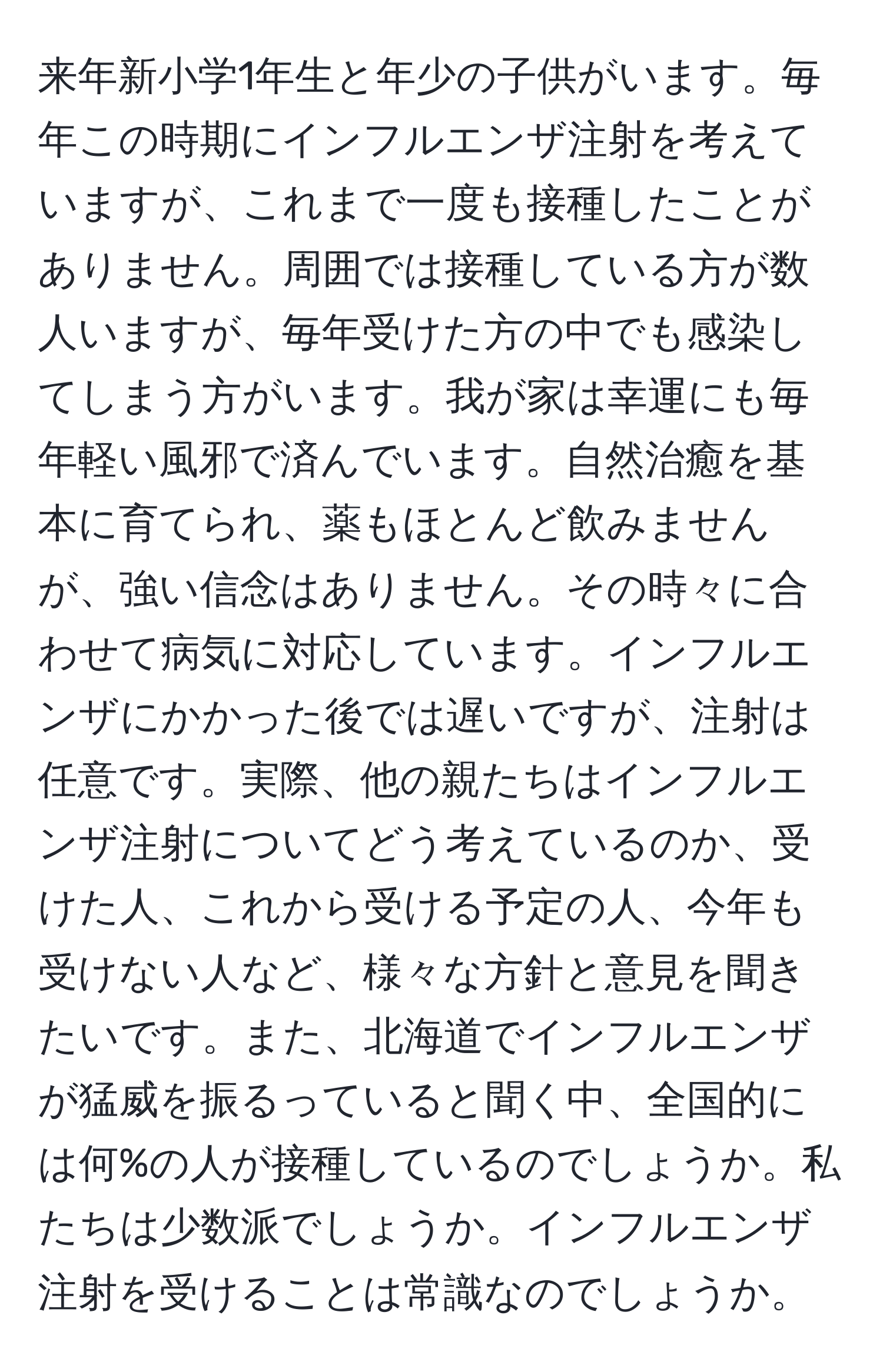 来年新小学1年生と年少の子供がいます。毎年この時期にインフルエンザ注射を考えていますが、これまで一度も接種したことがありません。周囲では接種している方が数人いますが、毎年受けた方の中でも感染してしまう方がいます。我が家は幸運にも毎年軽い風邪で済んでいます。自然治癒を基本に育てられ、薬もほとんど飲みませんが、強い信念はありません。その時々に合わせて病気に対応しています。インフルエンザにかかった後では遅いですが、注射は任意です。実際、他の親たちはインフルエンザ注射についてどう考えているのか、受けた人、これから受ける予定の人、今年も受けない人など、様々な方針と意見を聞きたいです。また、北海道でインフルエンザが猛威を振るっていると聞く中、全国的には何%の人が接種しているのでしょうか。私たちは少数派でしょうか。インフルエンザ注射を受けることは常識なのでしょうか。