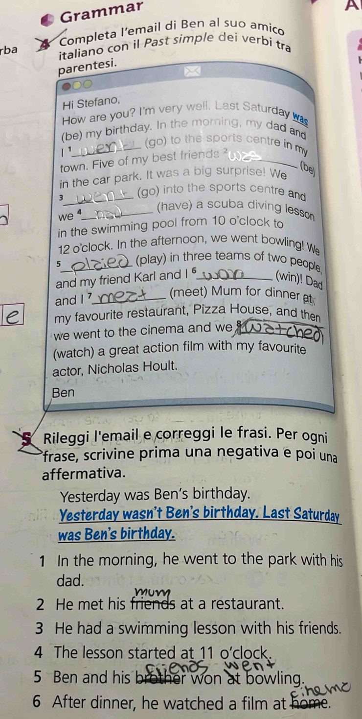 Grammar 
A 
Completa l’email di Ben al suo amico 
rba italiano con il Past simple dei verbi tra 
parentesi. 
x 
●○○ 
Hi Stefano, 
How are you? I'm very well. Last Saturday was 
(be) my birthday. In the morning, my dad and 
_(go) to the sports centre in my 
1¹ 
town. Five of my best friends_ 
in the car park. It was a big surprise! We 
(be 
(go) into the sports centre and 
3_ (have) a scuba diving lesson 
we _ 
in the swimming pool from 10 o'clock to 
12 o'clock. In the afternoon, we went bowling! We 
_5 
(play) in three teams of two people, 
and my friend Karl and |6 _ 
(win)! Dad 
and I _ 
(meet) Mum for dinner at 
my favourite restaurant, Pizza House, and then 
we went to the cinema and we '_ 
(watch) a great action film with my favourite 
actor, Nicholas Hoult. 
Ben 
Rileggi l'email e correggi le frasi. Per ogni 
frase, scrivine prima una negativa e poi una 
affermativa. 
Yesterday was Ben’s birthday. 
Yesterday wasn't Ben's birthday. Last Saturday 
was Ben's birthday. 
1 In the morning, he went to the park with his 
dad. 
2 He met his friends at a restaurant. 
3 He had a swimming lesson with his friends. 
4 The lesson started at 11 o’clock. 
5 Ben and his brother won at bowling. 
6 After dinner, he watched a film at home.